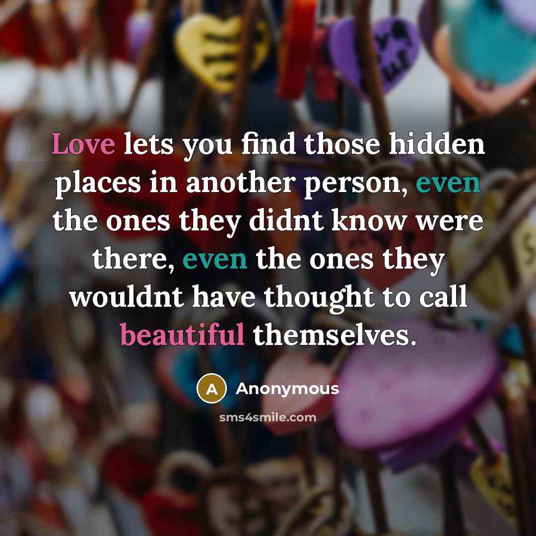 “Love lets you find those hidden places in another person, even the ones they didnt know were there, even the ones they wouldnt have thought to call beautiful themselves.” quote by Anonymous