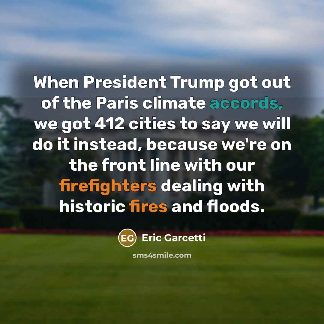 “When President Trump got out of the Paris climate accords, we got 412 cities to say we will do it instead, because we're on the front line with our firefighters dealing with historic fires and floods.” quote by Eric Garcetti