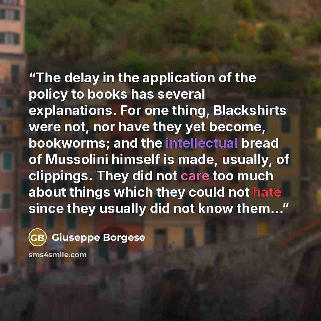 “The delay in the application of the policy to books has several explanations. For one thing, Blackshirts were not, nor have they yet become, bookworms; and the intellectual bread of Mussolini himself is made, usually, of clippings. They did not care too much about things which they could not hate…” quote by Giuseppe Borgese