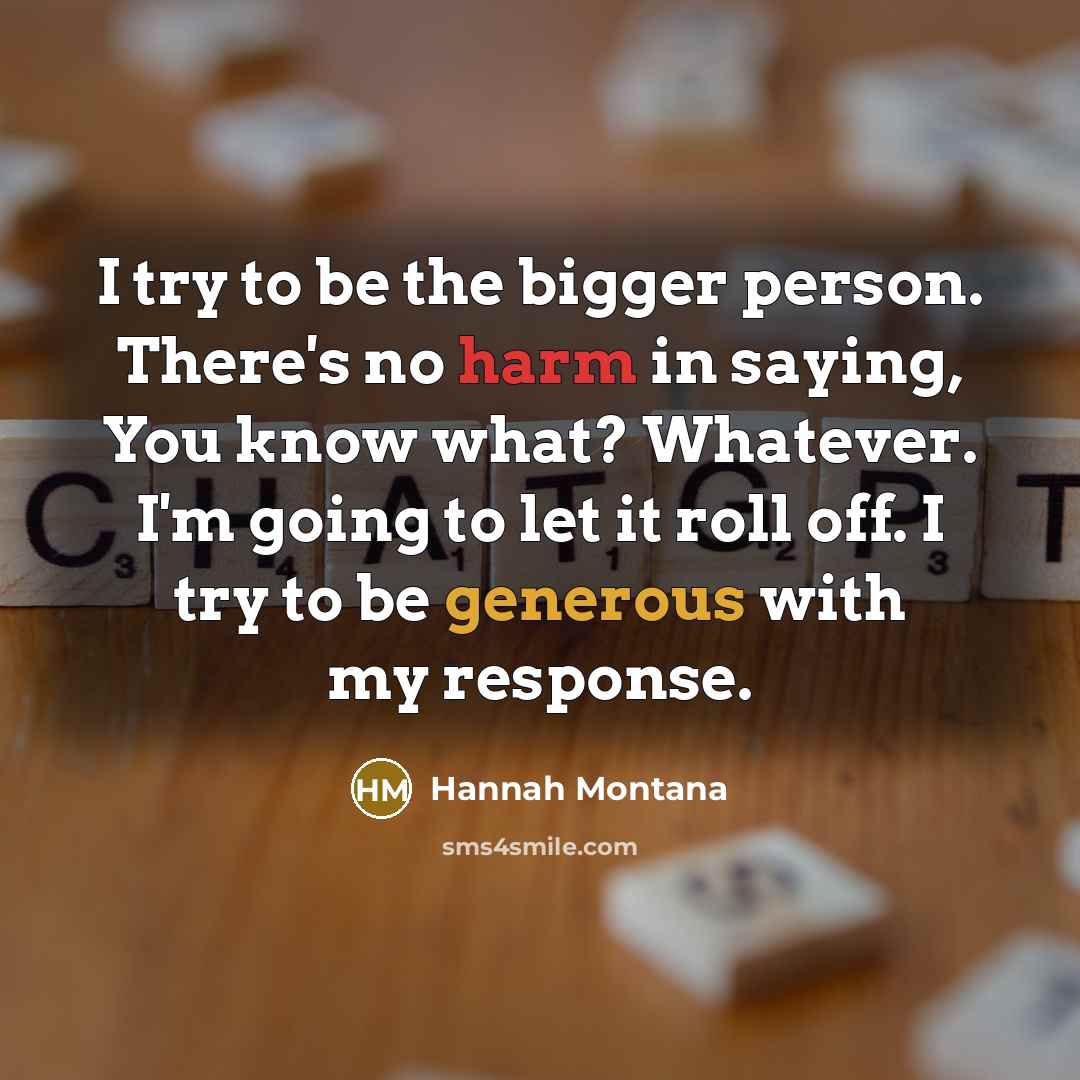 “I try to be the bigger person. There's no harm in saying, You know what? Whatever. I'm going to let it roll off. I try to be generous with my response.” quote by Hannah Montana
