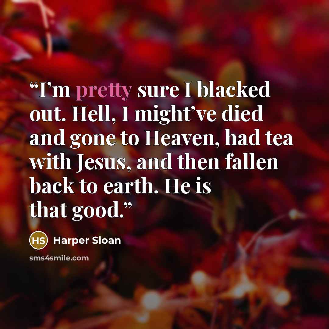 “I’m pretty sure I blacked out. Hell, I might’ve died and gone to Heaven, had tea with Jesus, and then fallen back to earth. He is that good.” quote by Harper Sloan