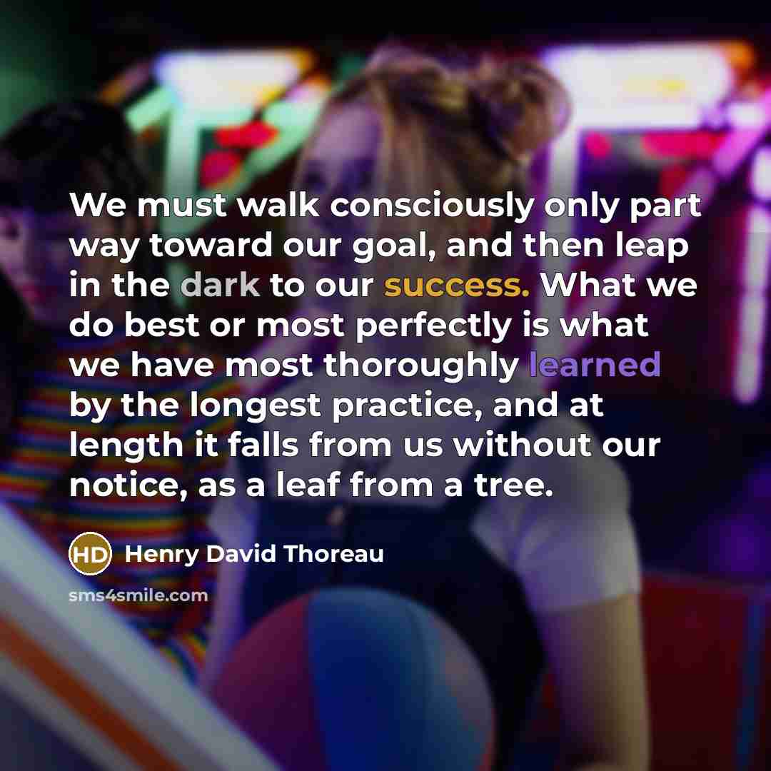“We must walk consciously only part way toward our goal, and then leap in the dark to our success. What we do best or most perfectly is what we have most thoroughly learned by the longest practice, and at length it falls from us without our notice, as a leaf from a tree.” quote by Henry David Thoreau