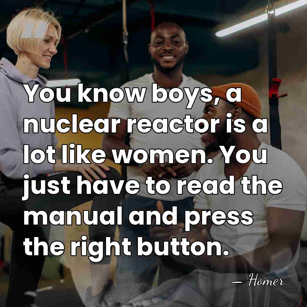 You know boys, a nuclear reactor is a lot like women. You&hellip; - Homer