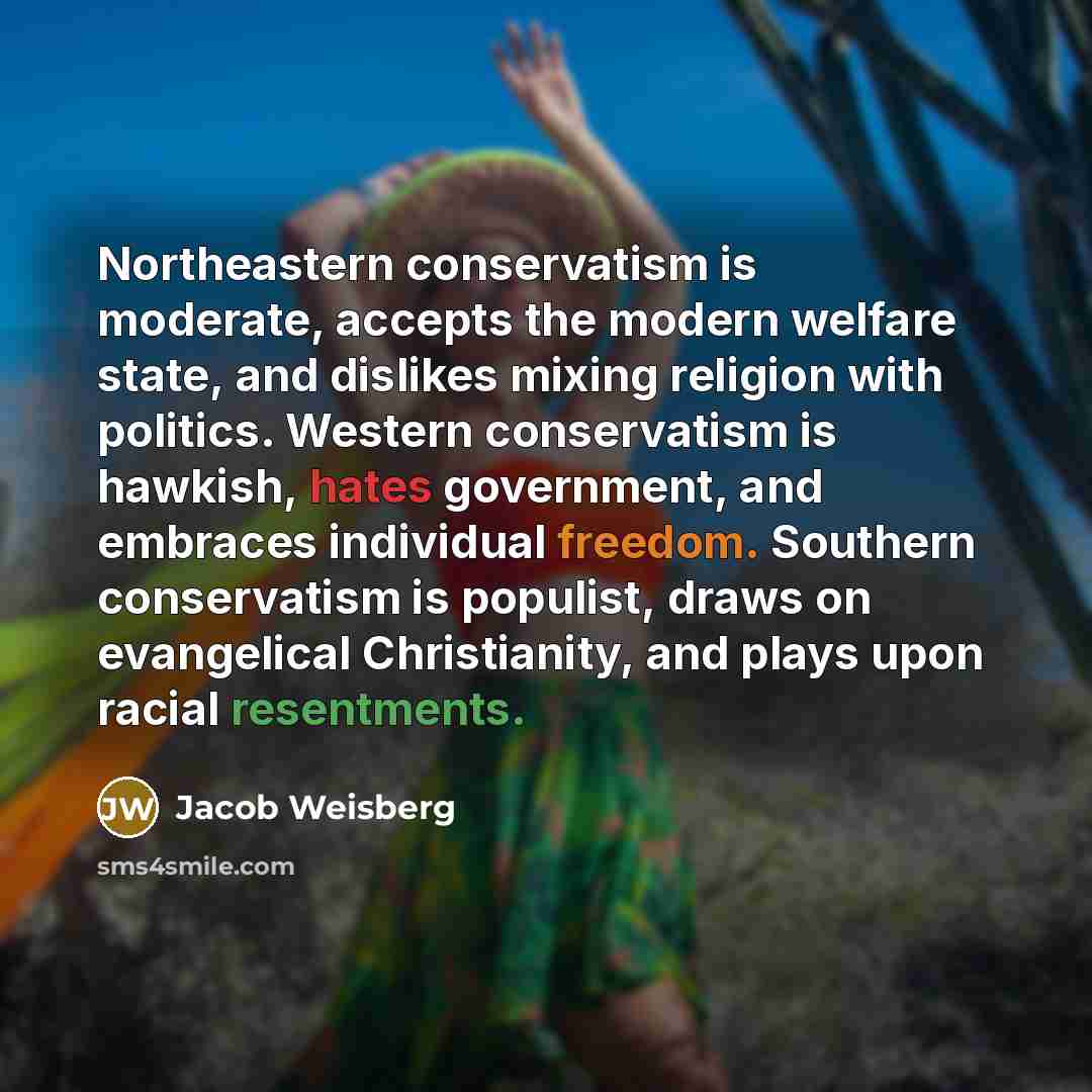 “Northeastern conservatism is moderate, accepts the modern welfare state, and dislikes mixing religion with politics. Western conservatism is hawkish, hates government, and embraces individual freedom. Southern conservatism is populist, draws on evangelical Christianity, and plays upon racial…” quote by Jacob Weisberg
