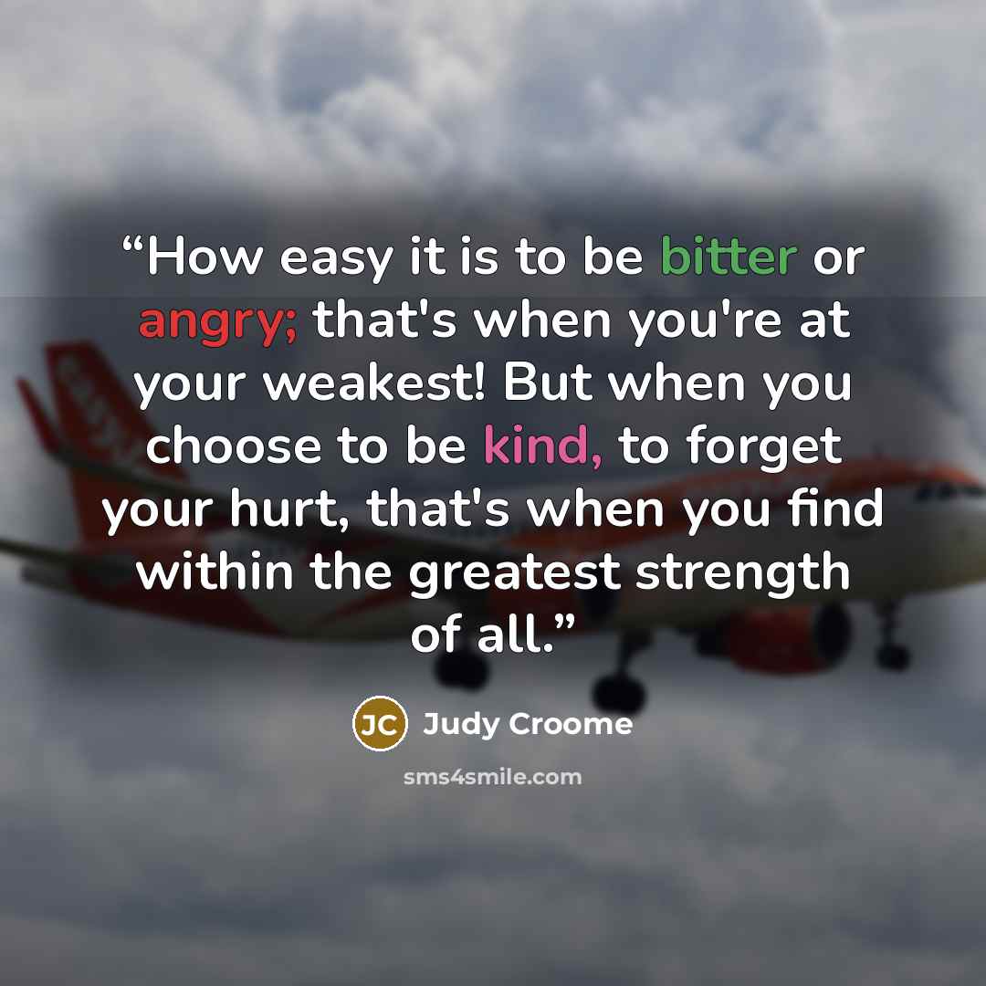 “How easy it is to be bitter or angry; that's when you're at your weakest! But when you choose to be kind, to forget your hurt, that's when you find within the greatest strength of all.” quote by Judy Croome