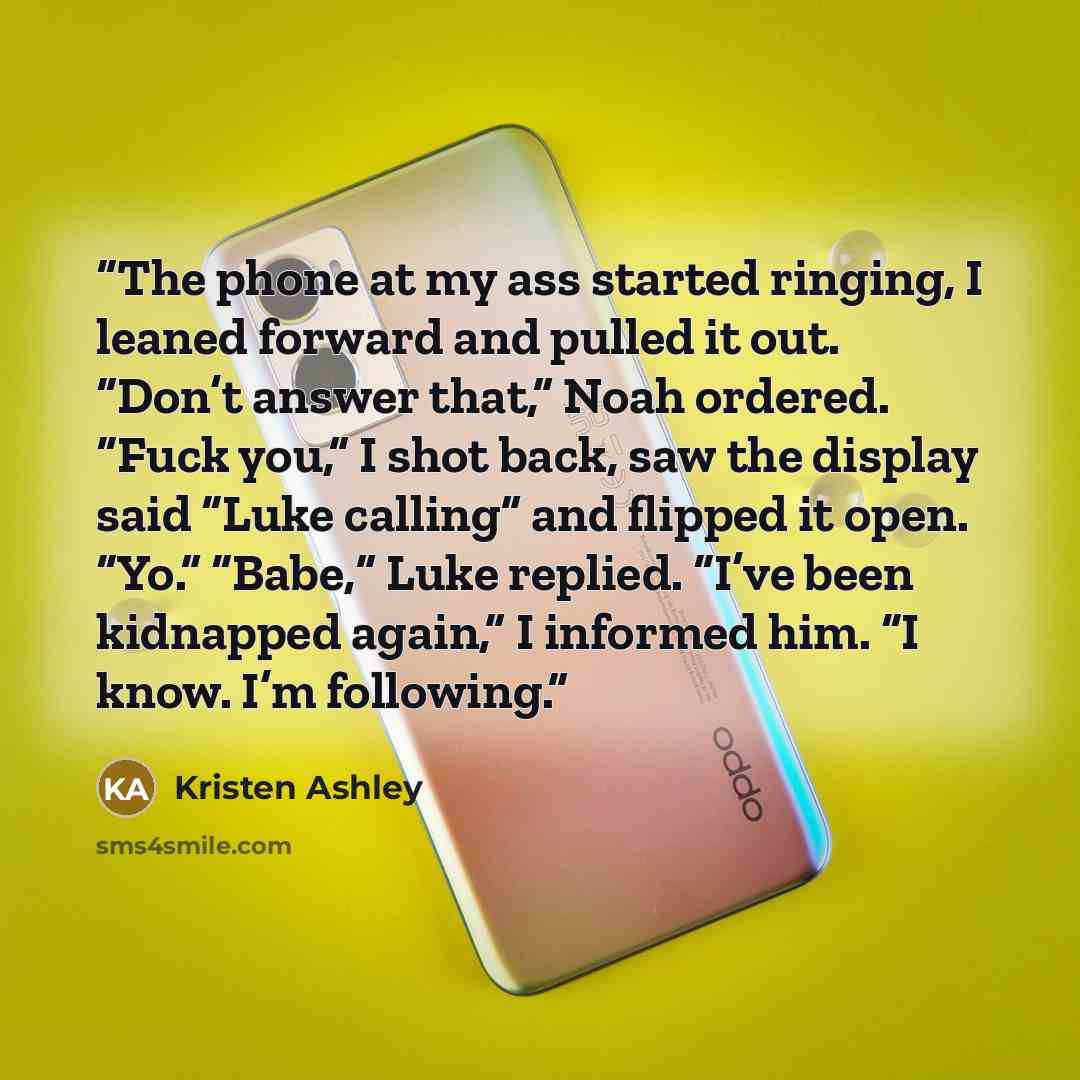 “The phone at my ass started ringing, I leaned forward and pulled it out. “Don’t answer that,” Noah ordered. “Fuck you,” I shot back, saw the display said “Luke calling” and flipped it open. “Yo.” “Babe,” Luke replied. “I’ve been kidnapped again,” I informed him. “I know. I’m following.” quote by Kristen Ashley