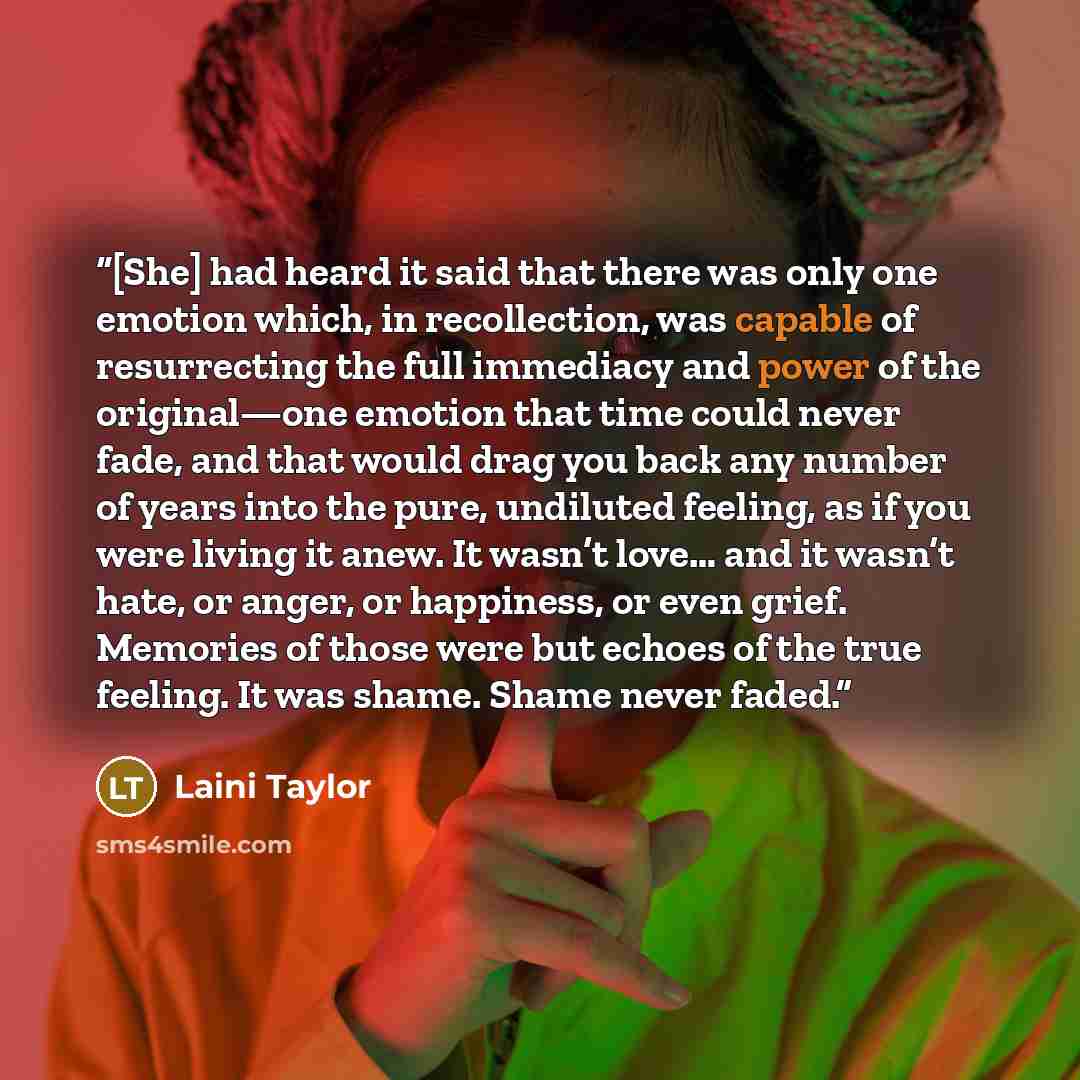 “[She] had heard it said that there was only one emotion which, in recollection, was capable of resurrecting the full immediacy and power of the original—one emotion that time could never fade, and that would drag you back any number of years into the pure, undiluted feeling, as if you were living…” quote by Laini Taylor