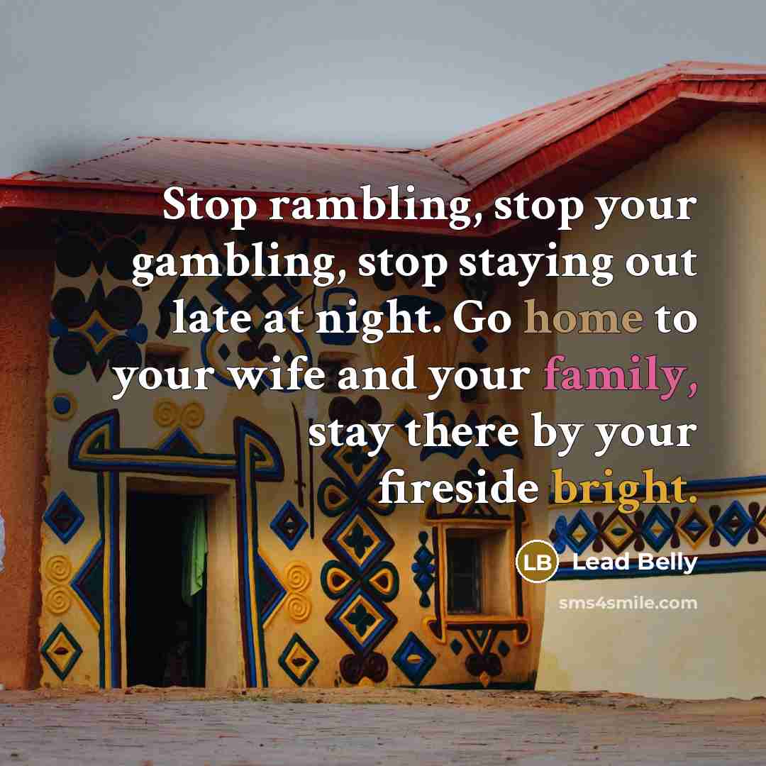 “Stop rambling, stop your gambling, stop staying out late at night. Go home to your wife and your family, stay there by your fireside bright.” quote by Lead Belly