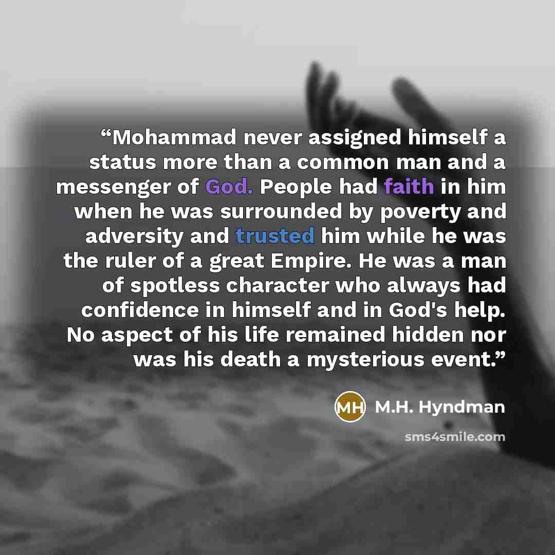 “Mohammad never assigned himself a status more than a common man and a messenger of God. People had faith in him when he was surrounded by poverty and adversity and trusted him while he was the ruler of a great Empire. He was a man of spotless character who always had confidence in himself and in…” quote by M.H. Hyndman