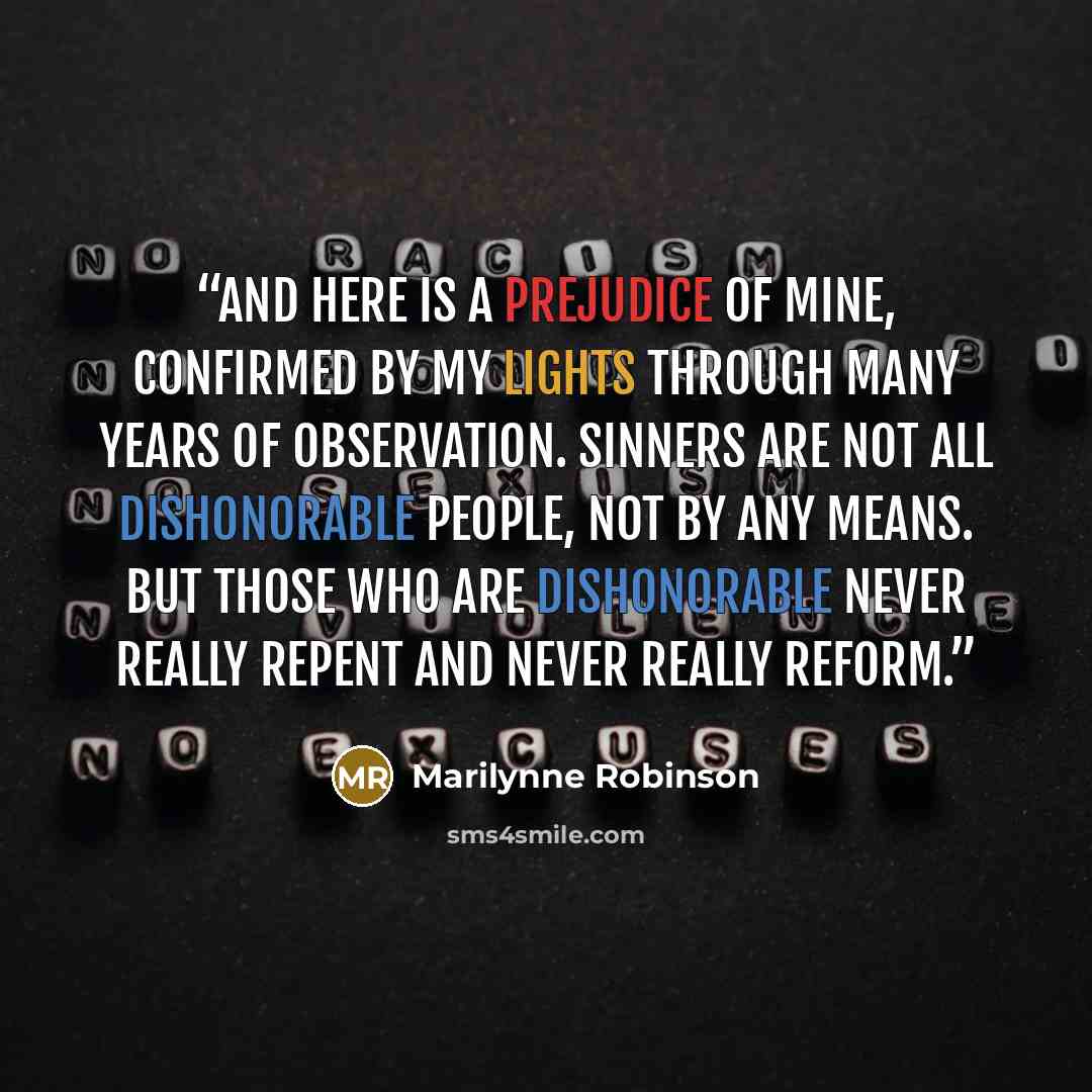 “And here is a prejudice of mine, confirmed by my lights through many years of observation. Sinners are not all dishonorable people, not by any means. But those who are dishonorable never really repent and never really reform.” quote by Marilynne Robinson