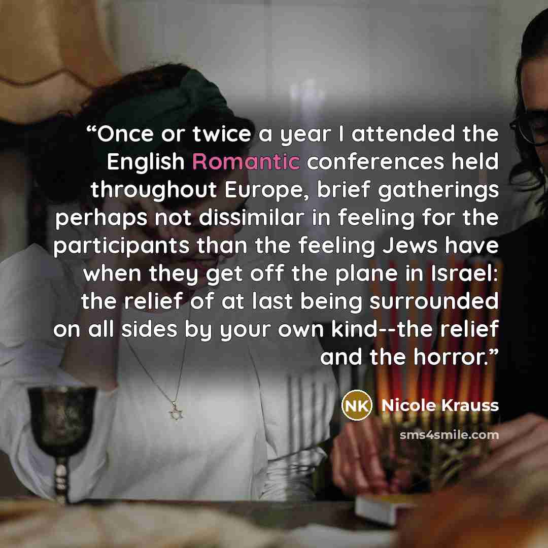 “Once or twice a year I attended the English Romantic conferences held throughout Europe, brief gatherings perhaps not dissimilar in feeling for the participants than the feeling Jews have when they get off the plane in Israel: the relief of at last being surrounded on all sides by your own…” quote by Nicole Krauss