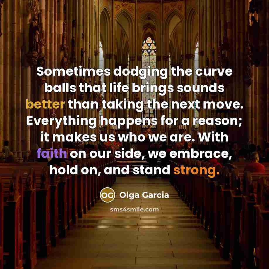 “Sometimes dodging the curve balls that life brings sounds better than taking the next move. Everything happens for a reason; it makes us who we are. With faith on our side, we embrace, hold on, and stand strong.” quote by Olga Garcia