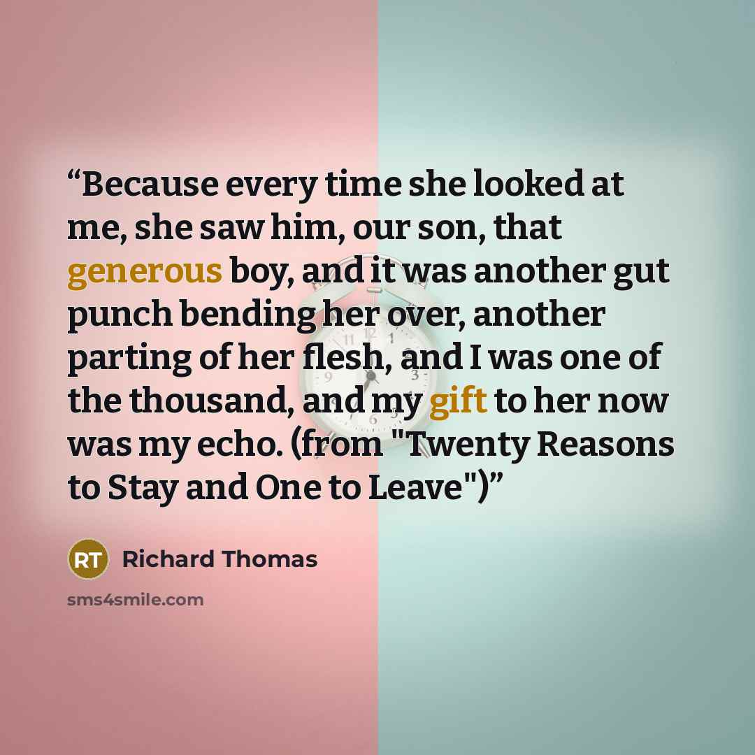 “Because every time she looked at me, she saw him, our son, that generous boy, and it was another gut punch bending her over, another parting of her flesh, and I was one of the thousand, and my gift to her now was my echo. (from "Twenty Reasons to Stay and One to Leave")” quote by Richard Thomas