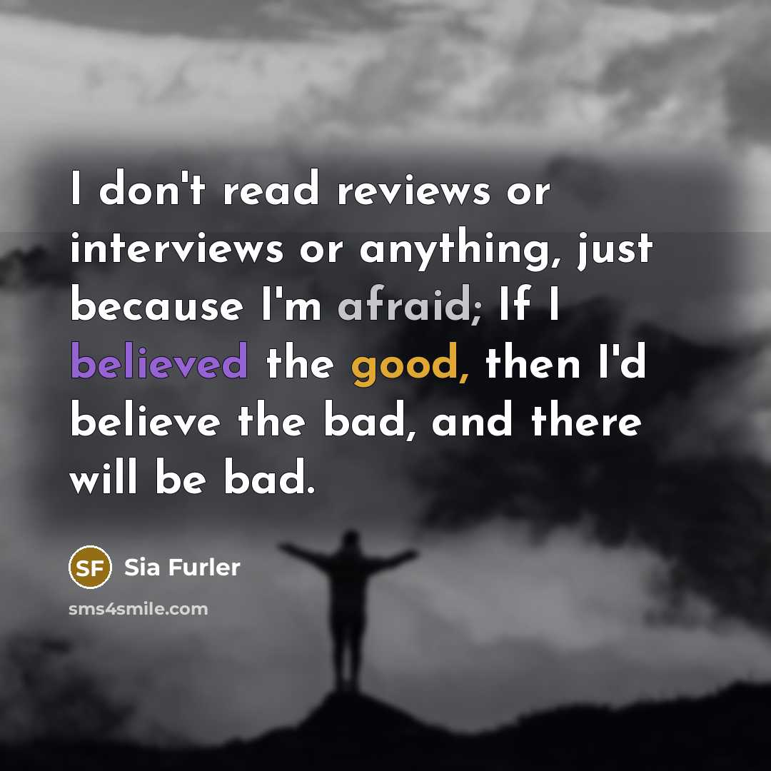 “I don't read reviews or interviews or anything, just because I'm afraid; If I believed the good, then I'd believe the bad, and there will be bad.” quote by Sia Furler