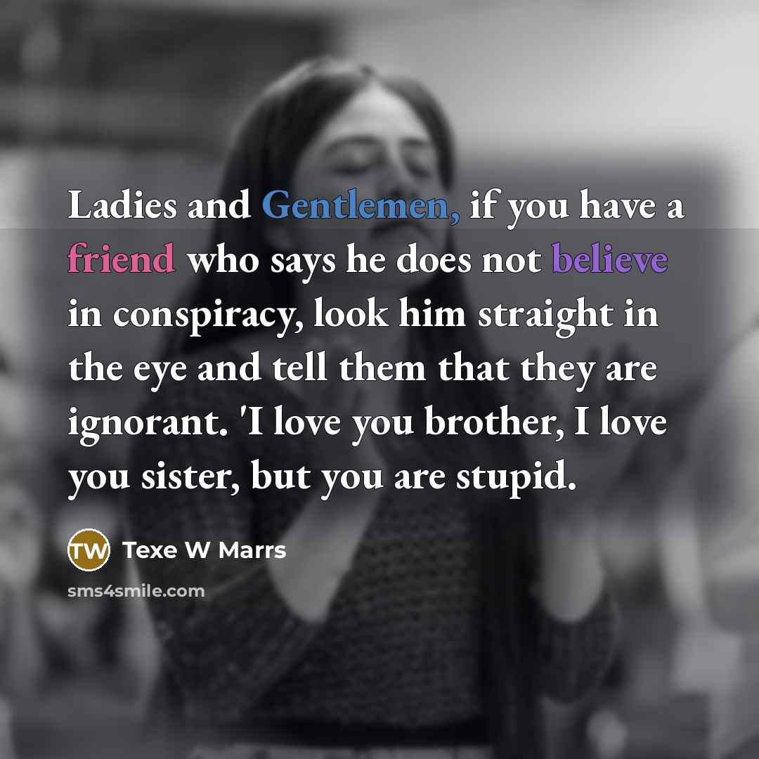 “Ladies and Gentlemen, if you have a friend who says he does not believe in conspiracy, look him straight in the eye and tell them that they are ignorant. 'I love you brother, I love you sister, but you are stupid.” quote by Texe W Marrs