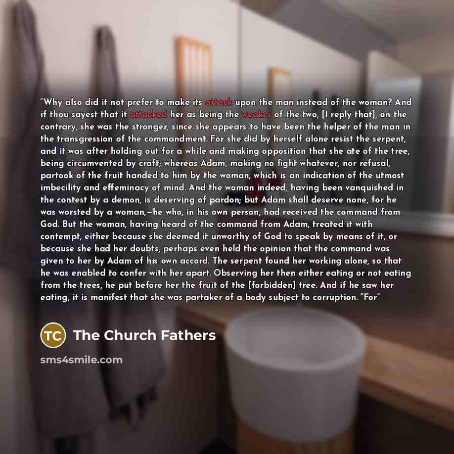 “Why also did it not prefer to make its attack upon the man instead of the woman? And if thou sayest that it attacked her as being the weaker of the two, [I reply that], on the contrary, she was the stronger, since she appears to have been the helper of the man in the transgression of the…” quote by The Church Fathers