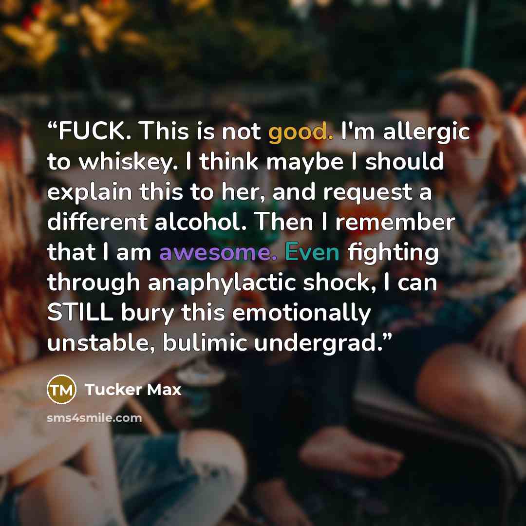 “FUCK. This is not good. I'm allergic to whiskey. I think maybe I should explain this to her, and request a different alcohol. Then I remember that I am awesome. Even fighting through anaphylactic shock, I can STILL bury this emotionally unstable, bulimic undergrad.” quote by Tucker Max