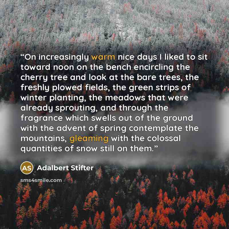 “On increasingly warm nice days I liked to sit toward noon on the bench encircling the cherry tree and look at the bare trees, the freshly plowed fields, the green strips of winter planting, the meadows that were already sprouting, and through the fragrance which swells out of the ground with the…” quote by Adalbert Stifter