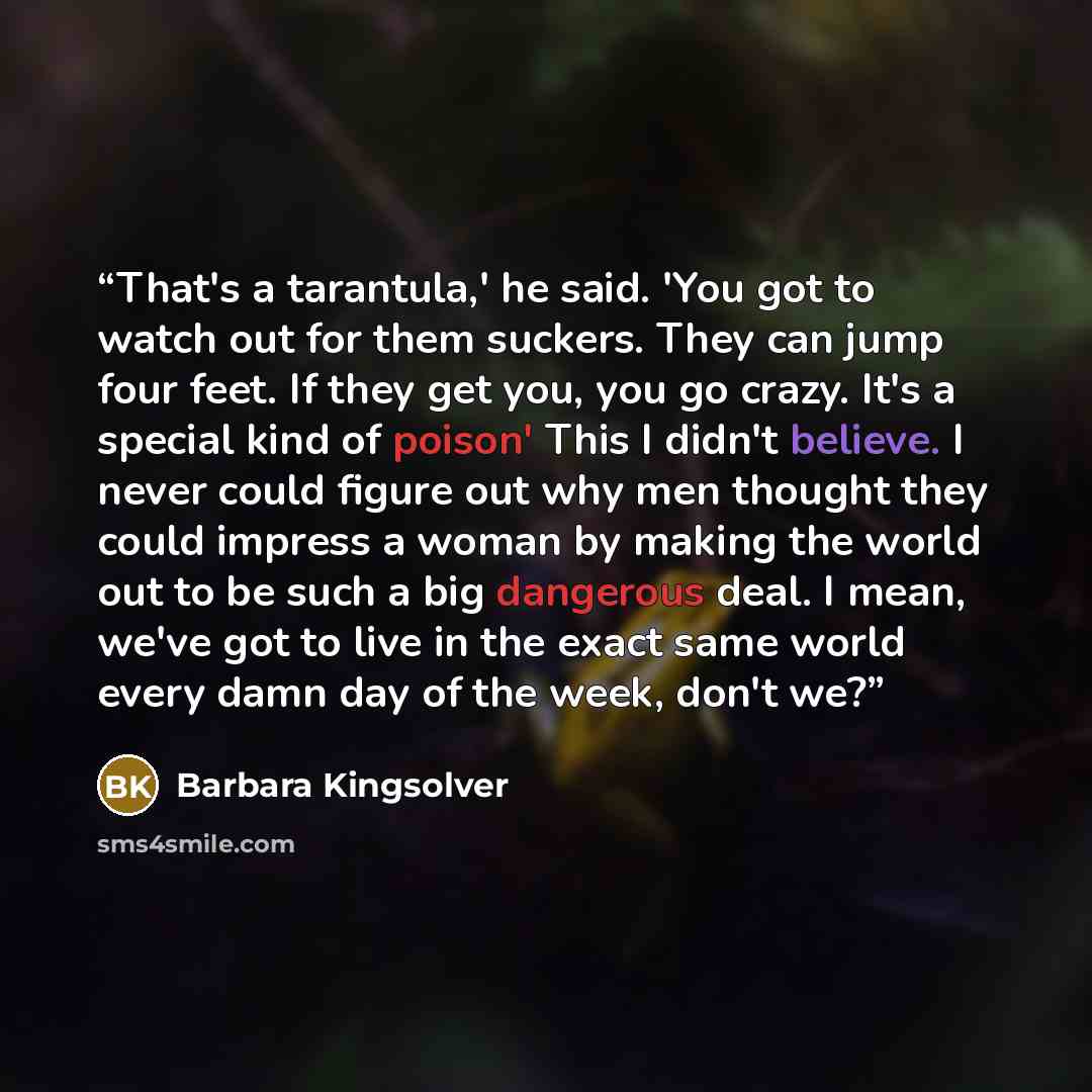 “That's a tarantula,' he said. 'You got to watch out for them suckers. They can jump four feet. If they get you, you go crazy. It's a special kind of poison' This I didn't believe. I never could figure out why men thought they could impress a woman by making the world out to be such a big dangerous…” quote by Barbara Kingsolver