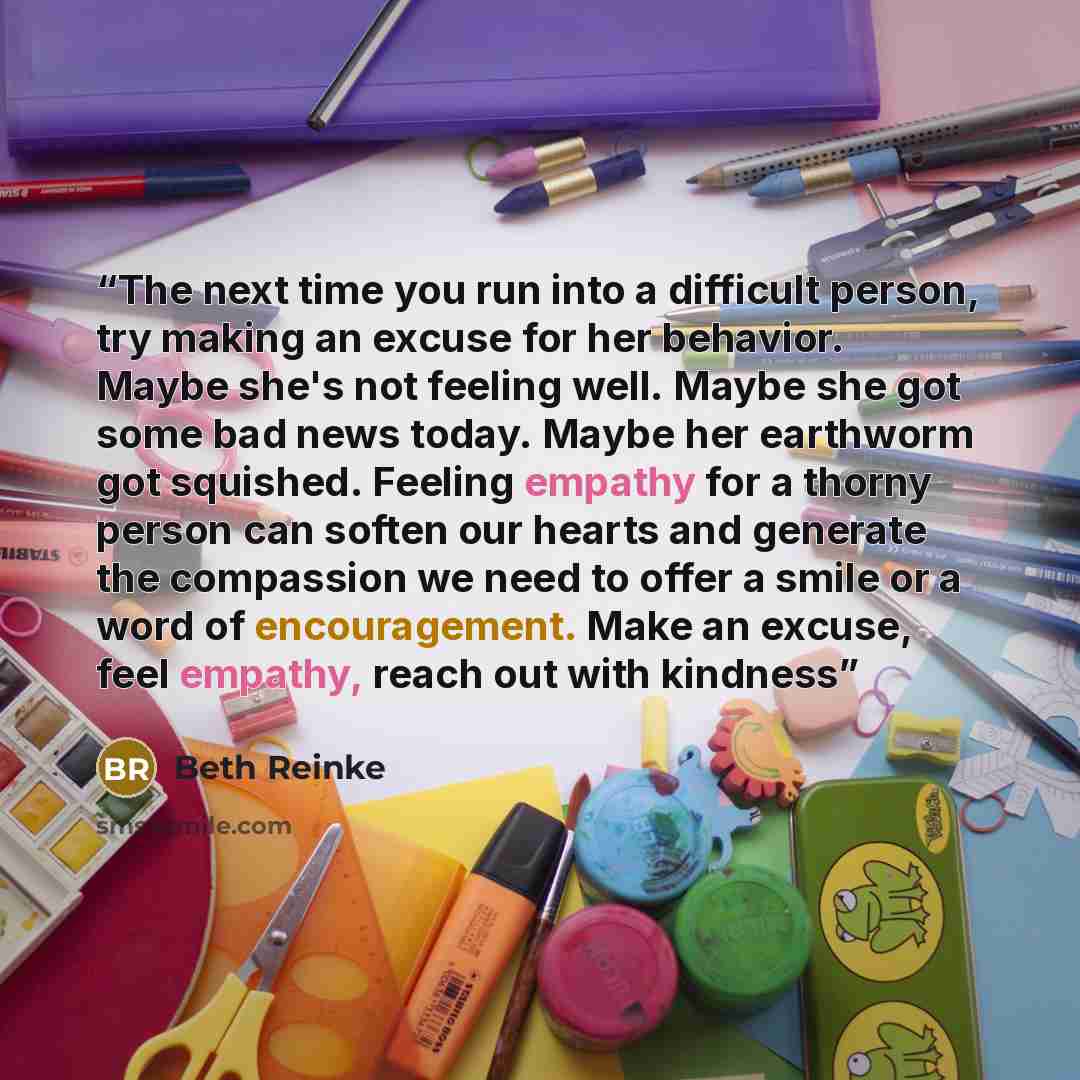 “The next time you run into a difficult person, try making an excuse for her behavior. Maybe she's not feeling well. Maybe she got some bad news today. Maybe her earthworm got squished. Feeling empathy for a thorny person can soften our hearts and generate the compassion we need to offer a smile or…” quote by Beth Reinke
