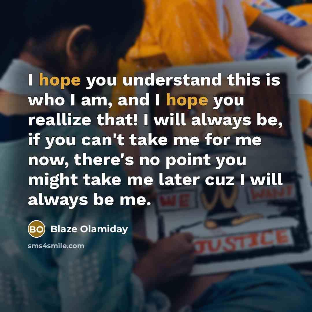 “I hope you understand this is who I am, and I hope you reallize that! I will always be, if you can't take me for me now, there's no point you might take me later cuz I will always be me.” quote by Blaze Olamiday