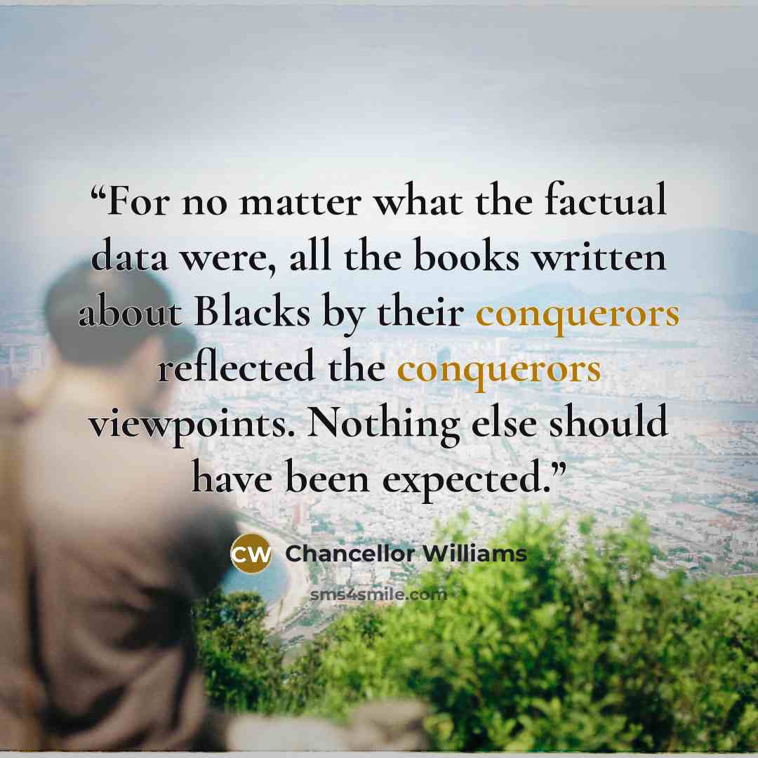 “For no matter what the factual data were, all the books written about Blacks by their conquerors reflected the conquerors viewpoints. Nothing else should have been expected.” quote by Chancellor Williams