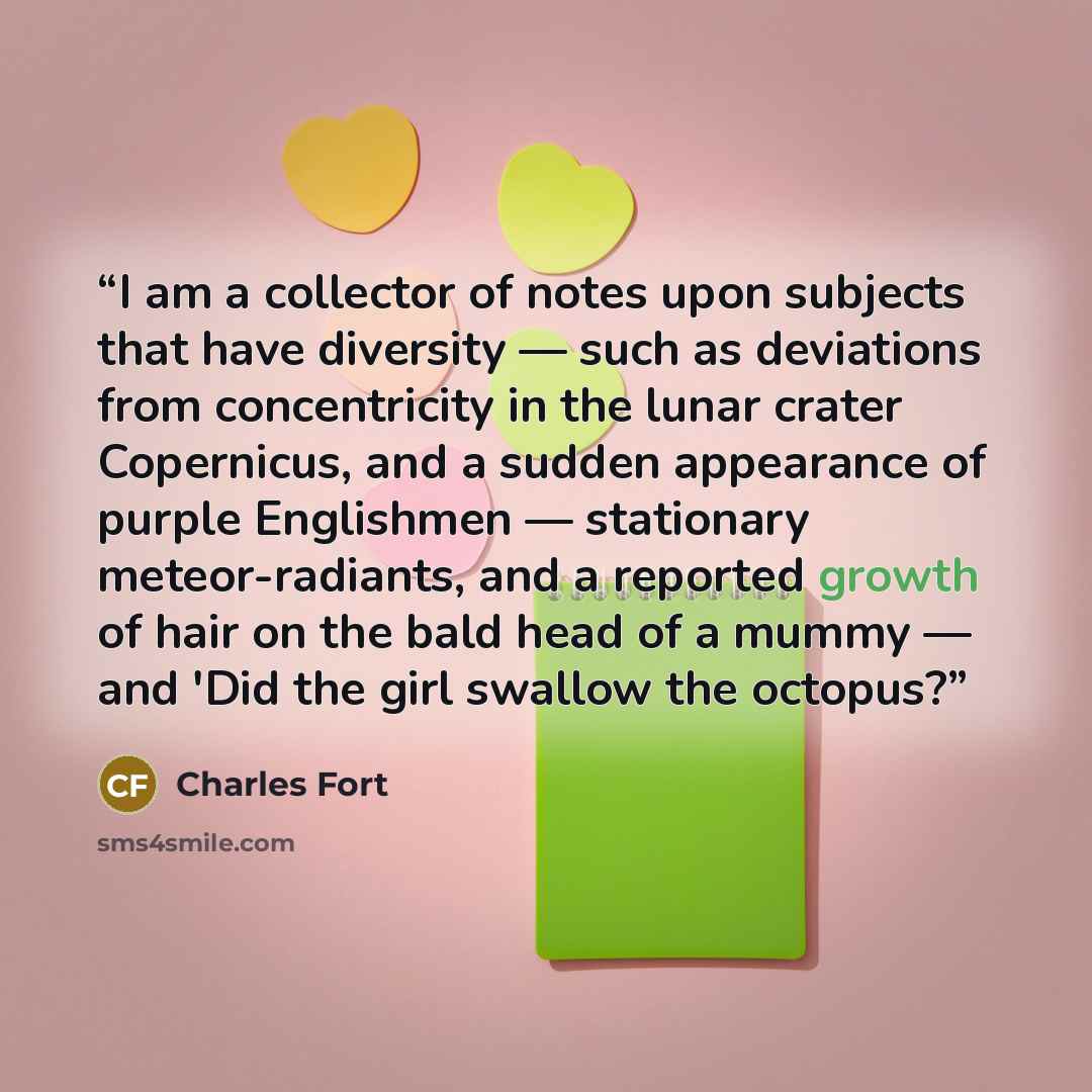 “I am a collector of notes upon subjects that have diversity — such as deviations from concentricity in the lunar crater Copernicus, and a sudden appearance of purple Englishmen — stationary meteor-radiants, and a reported growth of hair on the bald head of a mummy — and 'Did the girl swallow the…” quote by Charles Fort