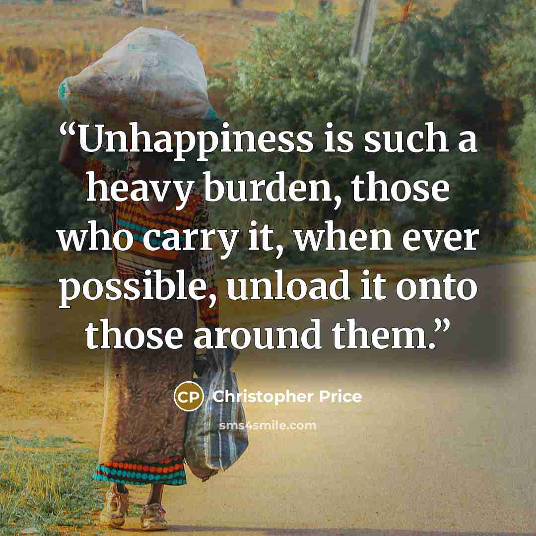 “Unhappiness is such a heavy burden, those who carry it, when ever possible, unload it onto those around them.” quote by Christopher Price