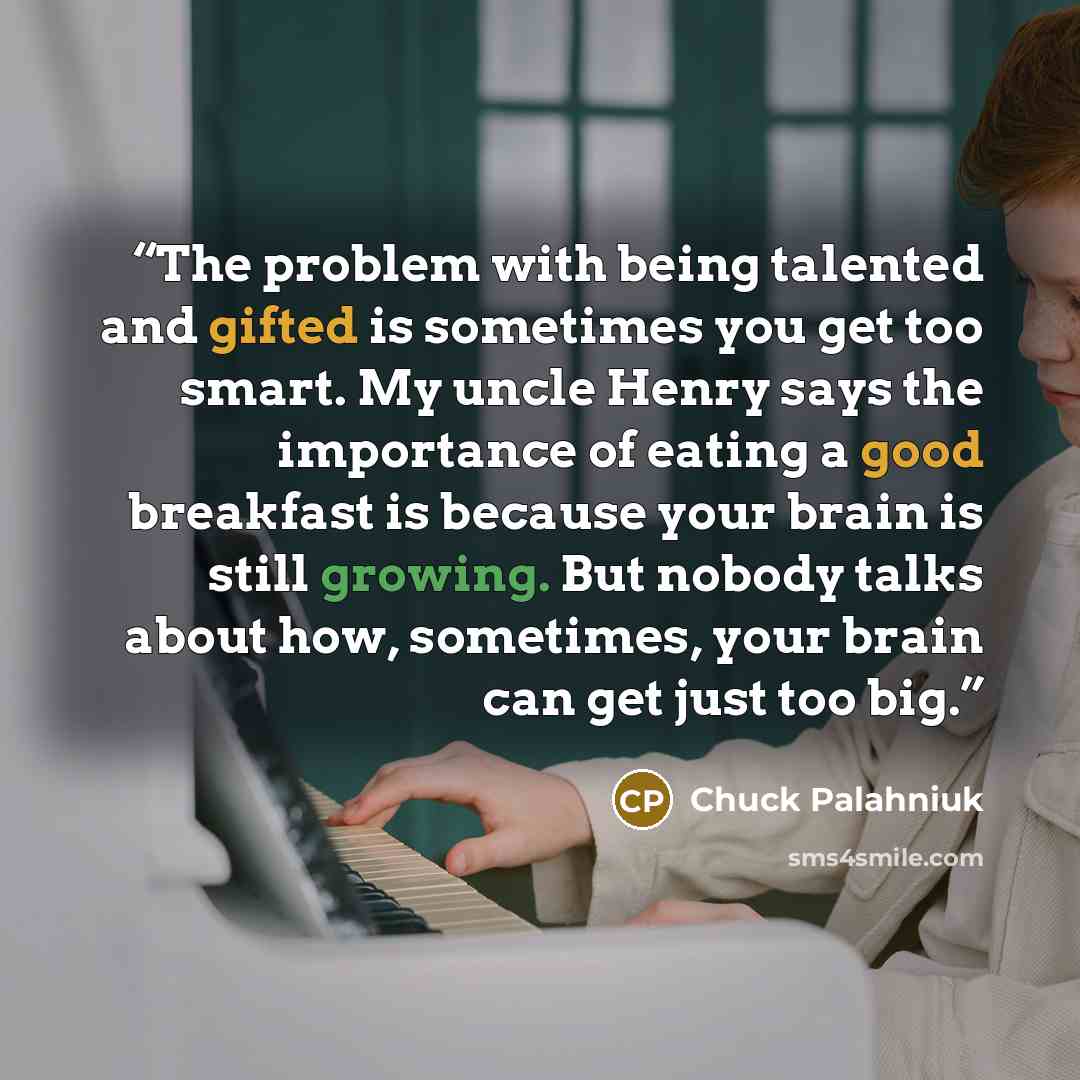 “The problem with being talented and gifted is sometimes you get too smart. My uncle Henry says the importance of eating a good breakfast is because your brain is still growing. But nobody talks about how, sometimes, your brain can get just too big.” quote by Chuck Palahniuk