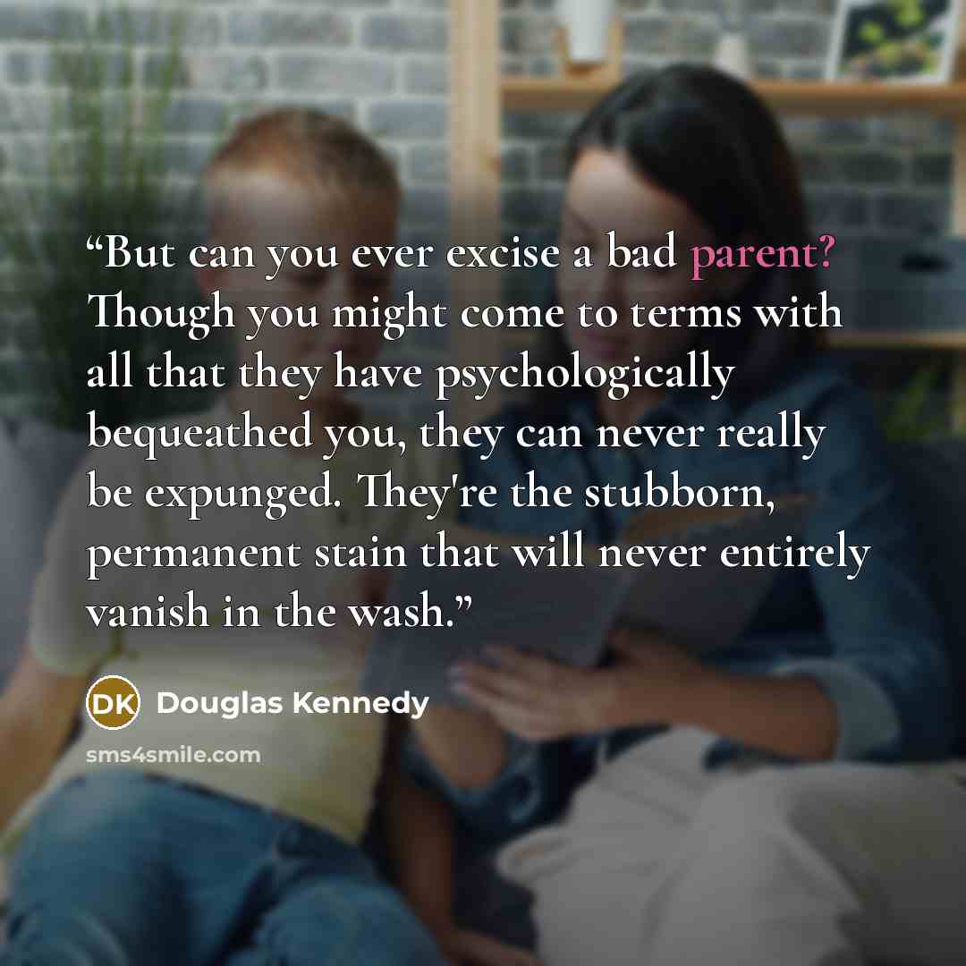 “But can you ever excise a bad parent? Though you might come to terms with all that they have psychologically bequeathed you, they can never really be expunged. They're the stubborn, permanent stain that will never entirely vanish in the wash.” quote by Douglas Kennedy