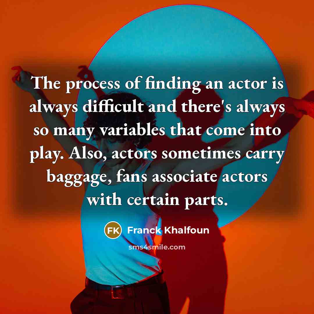 “The process of finding an actor is always difficult and there's always so many variables that come into play. Also, actors sometimes carry baggage, fans associate actors with certain parts.” quote by Franck Khalfoun