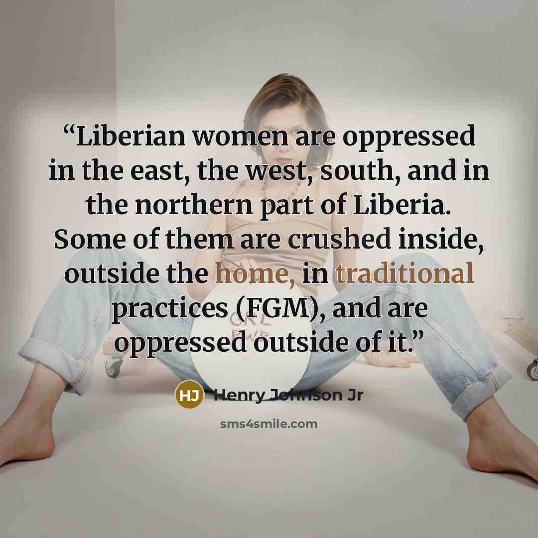 “Liberian women are oppressed in the east, the west, south, and in the northern part of Liberia. Some of them are crushed inside, outside the home, in traditional practices (FGM), and are oppressed outside of it.” quote by Henry Johnson Jr