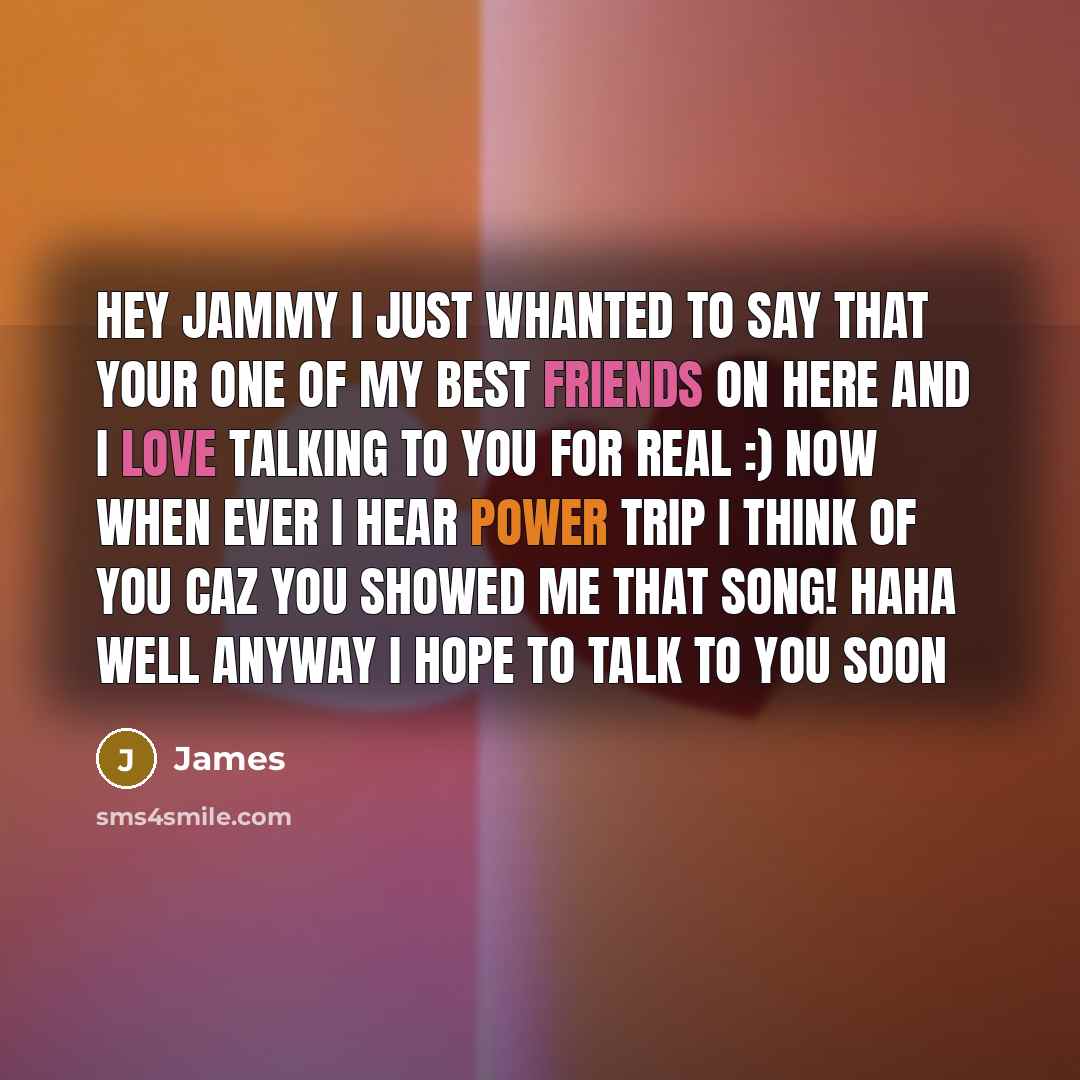 “Hey jammy I just whanted to say that your one of my best friends on here and I love talking to you for real :) now when ever I hear power trip I think of you caz you showed me that song! haha well anyway I hope to talk to you soon” quote by James