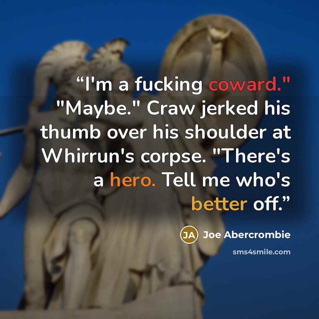 “I'm a fucking coward." "Maybe." Craw jerked his thumb over his shoulder at Whirrun's corpse. "There's a hero. Tell me who's better off.” quote by Joe Abercrombie