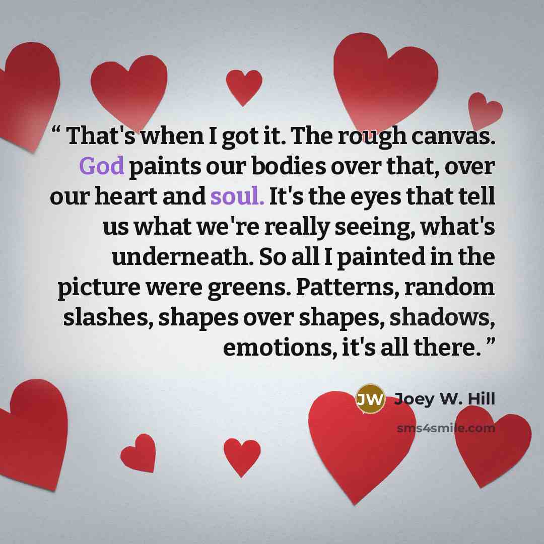 “That's when I got it. The rough canvas. God paints our bodies over that, over our heart and soul. It's the eyes that tell us what we're really seeing, what's underneath. So all I painted in the picture were greens. Patterns, random slashes, shapes over shapes, shadows, emotions, it's all there.” quote by Joey W. Hill