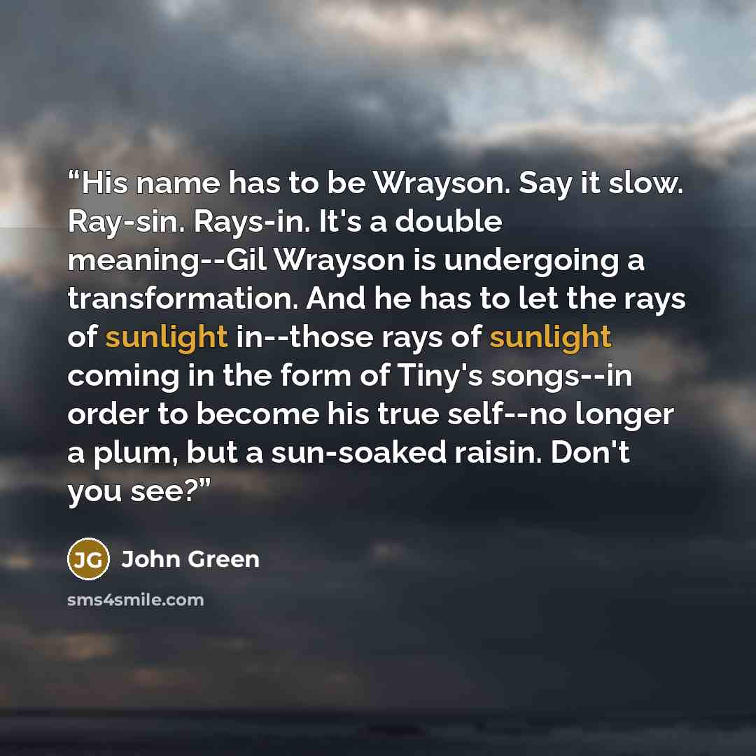 “His name has to be Wrayson. Say it slow. Ray-sin. Rays-in. It's a double meaning--Gil Wrayson is undergoing a transformation. And he has to let the rays of sunlight in--those rays of sunlight coming in the form of Tiny's songs--in order to become his true self--no longer a plum, but a sun-soaked…” quote by John Green