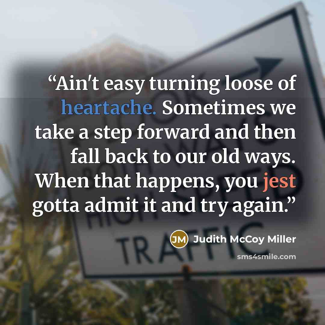 “Ain't easy turning loose of heartache. Sometimes we take a step forward and then fall back to our old ways. When that happens, you jest gotta admit it and try again.” quote by Judith McCoy Miller