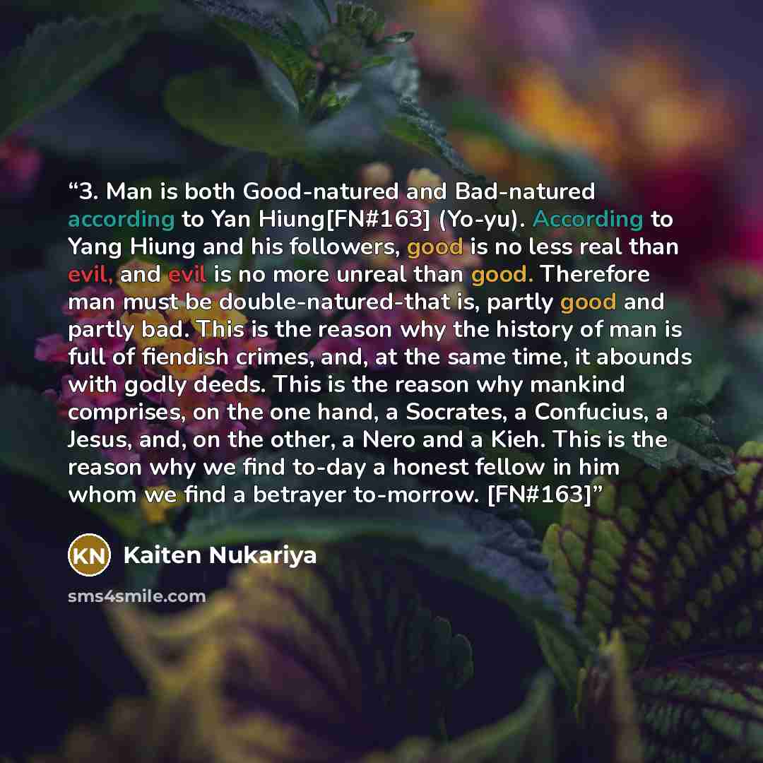 “3. Man is both Good-natured and Bad-natured according to Yan Hiung[FN#163] (Yo-yu). According to Yang Hiung and his followers, good is no less real than evil, and evil is no more unreal than good. Therefore man must be double-natured-that is, partly good and partly bad. This is the reason why the…” quote by Kaiten Nukariya
