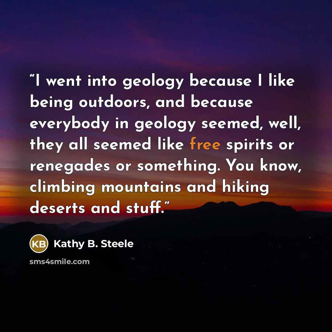 “I went into geology because I like being outdoors, and because everybody in geology seemed, well, they all seemed like free spirits or renegades or something. You know, climbing mountains and hiking deserts and stuff.” quote by Kathy B. Steele