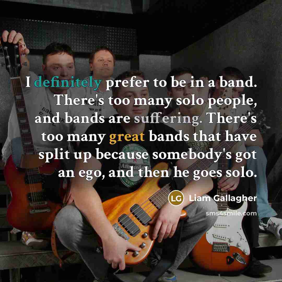 “I definitely prefer to be in a band. There's too many solo people, and bands are suffering. There's too many great bands that have split up because somebody's got an ego, and then he goes solo.” quote by Liam Gallagher