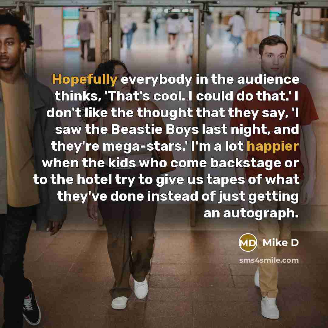 “Hopefully everybody in the audience thinks, 'That's cool. I could do that.' I don't like the thought that they say, 'I saw the Beastie Boys last night, and they're mega-stars.' I'm a lot happier when the kids who come backstage or to the hotel try to give us tapes of what they've done instead of…” quote by Mike D