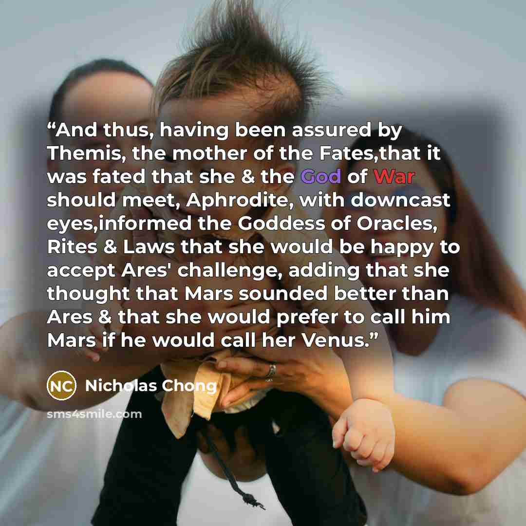 “And thus, having been assured by Themis, the mother of the Fates,that it was fated that she & the God of War should meet, Aphrodite, with downcast eyes,informed the Goddess of Oracles, Rites & Laws that she would be happy to accept Ares' challenge, adding that she thought that Mars sounded better…” quote by Nicholas Chong