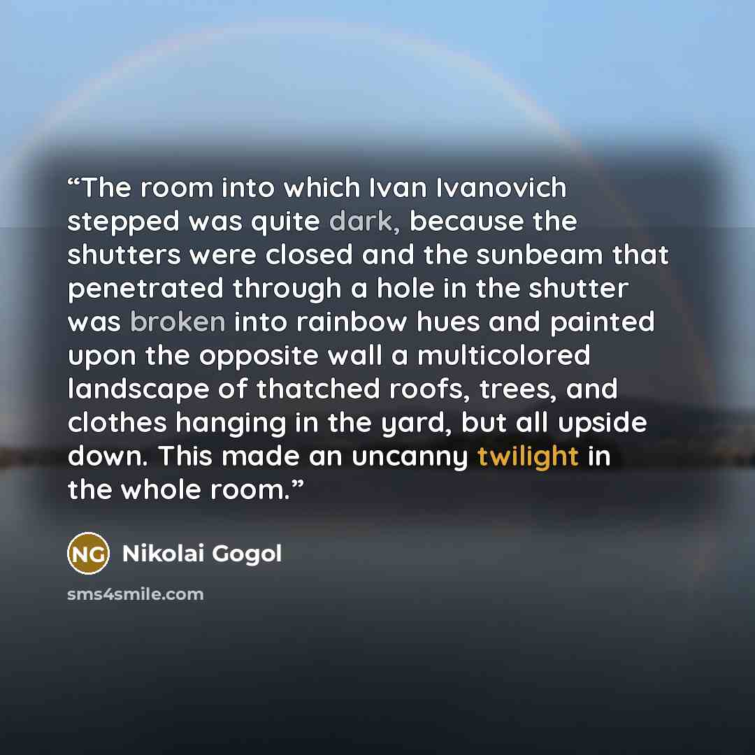 “The room into which Ivan Ivanovich stepped was quite dark, because the shutters were closed and the sunbeam that penetrated through a hole in the shutter was broken into rainbow hues and painted upon the opposite wall a multicolored landscape of thatched roofs, trees, and clothes hanging in the…” quote by Nikolai Gogol