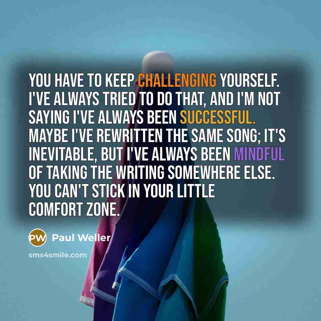 “You have to keep challenging yourself. I've always tried to do that, and I'm not saying I've always been successful. Maybe I've rewritten the same song; it's inevitable, but I've always been mindful of taking the writing somewhere else. You can't stick in your little comfort zone.” quote by Paul Weller