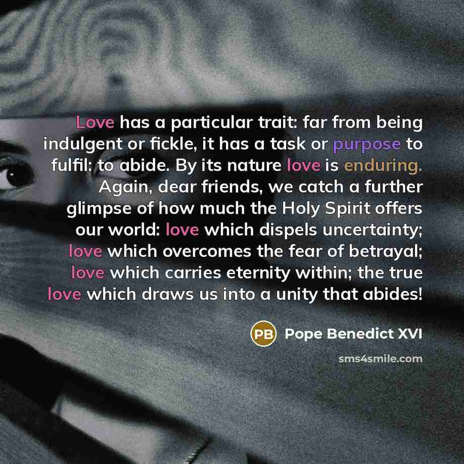 “Love has a particular trait: far from being indulgent or fickle, it has a task or purpose to fulfil: to abide. By its nature love is enduring. Again, dear friends, we catch a further glimpse of how much the Holy Spirit offers our world: love which dispels uncertainty; love which overcomes the fear…” quote by Pope Benedict XVI