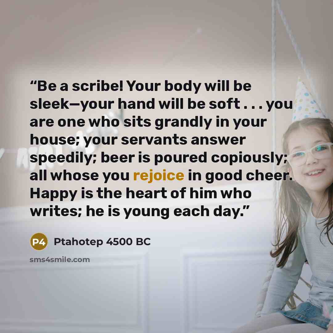 “Be a scribe! Your body will be sleek—your hand will be soft . . . you are one who sits grandly in your house; your servants answer speedily; beer is poured copiously; all whose you rejoice in good cheer. Happy is the heart of him who writes; he is young each day.” quote by Ptahotep 4500 BC