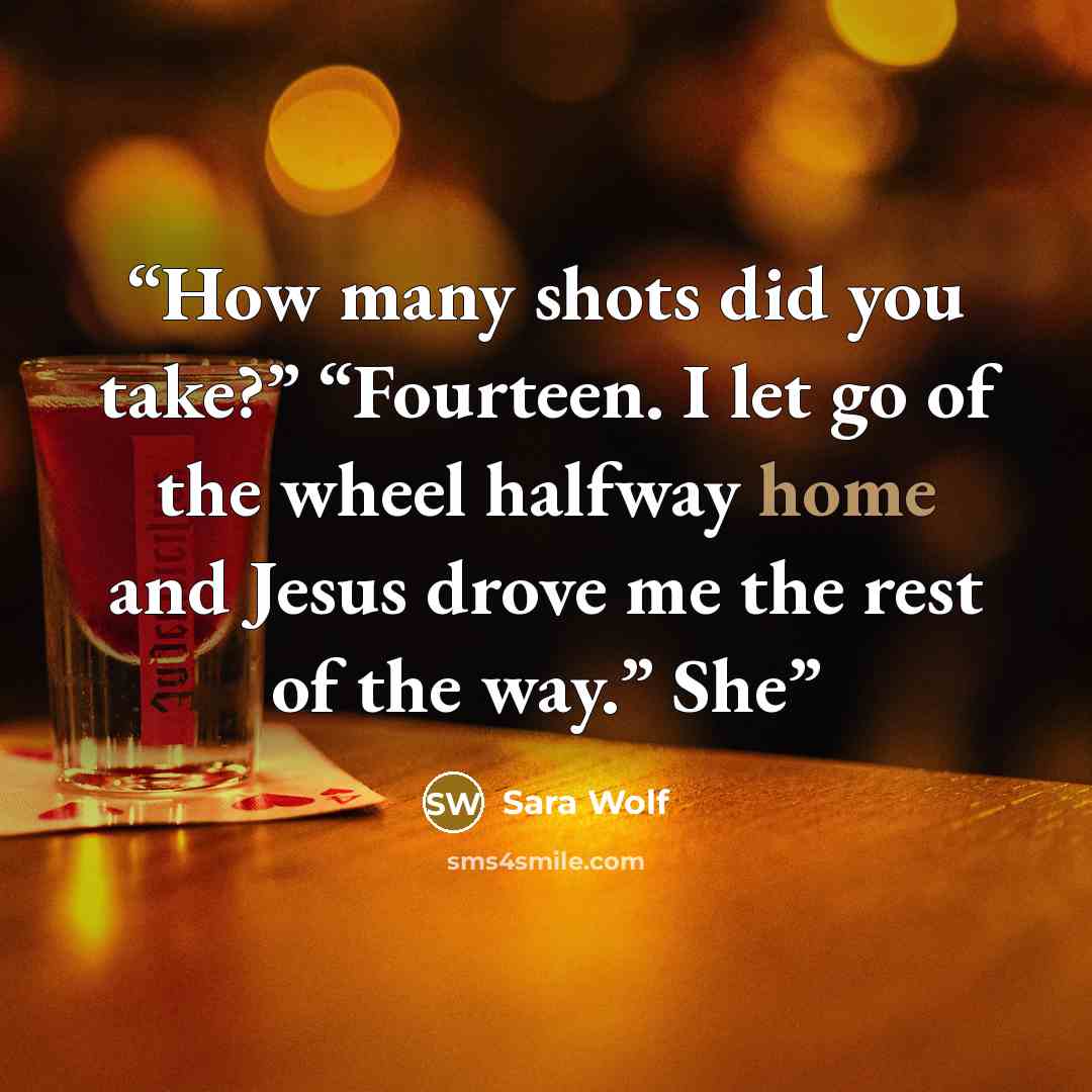 “How many shots did you take?” “Fourteen. I let go of the wheel halfway home and Jesus drove me the rest of the way.” She” quote by Sara Wolf