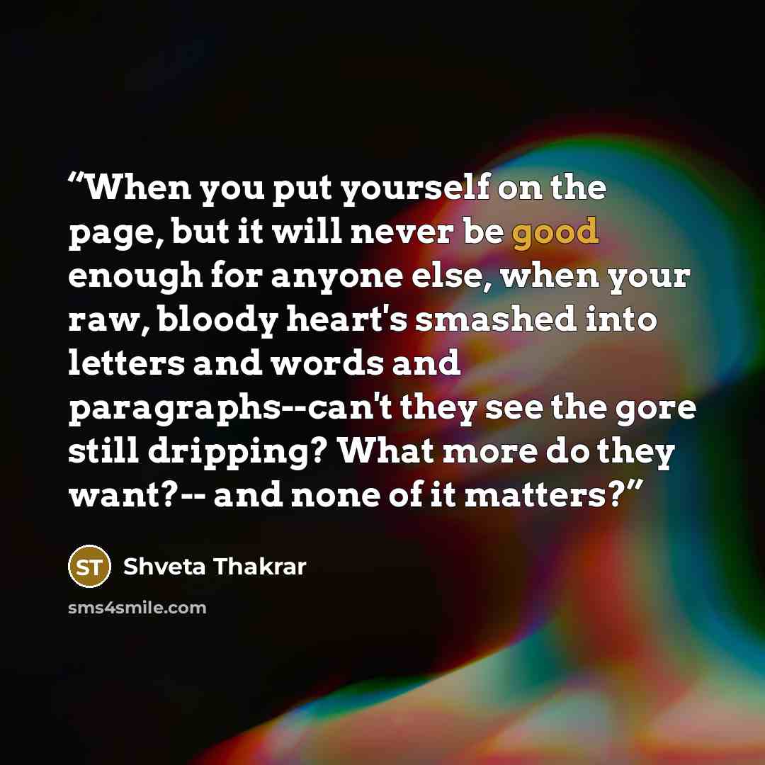 “When you put yourself on the page, but it will never be good enough for anyone else, when your raw, bloody heart's smashed into letters and words and paragraphs--can't they see the gore still dripping? What more do they want?-- and none of it matters?” quote by Shveta Thakrar