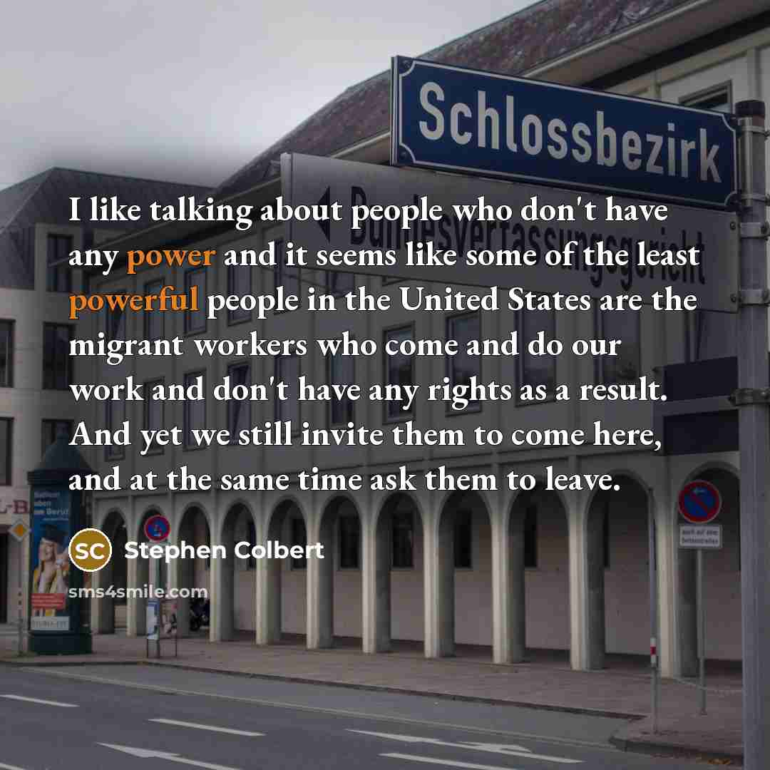 “I like talking about people who don't have any power and it seems like some of the least powerful people in the United States are the migrant workers who come and do our work and don't have any rights as a result. And yet we still invite them to come here, and at the same time ask them to leave.” quote by Stephen Colbert