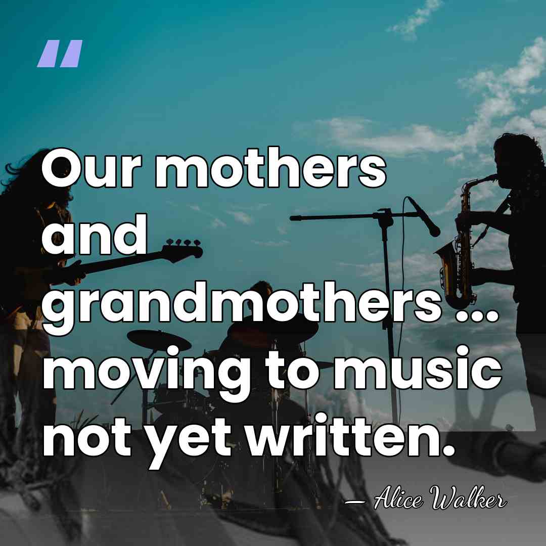 Our mothers and grandmothers ... moving to music not yet written. - Alice Walker